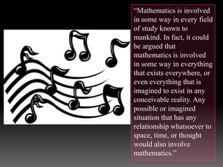 “Mathematics is involved
in some way in every field
of study known to
mankind. In fact, it could
be argued that
mathematics is involved
in some way in everything
that exists everywhere, or
even everything that is
imagined to exist in any
conceivable reality. Any
possible or imagined
situation that has any
relationship whatsoever to
space, time, or thought
would also involve
mathematics.”
 