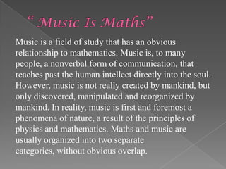 Music is a field of study that has an obvious
relationship to mathematics. Music is, to many
people, a nonverbal form of communication, that
reaches past the human intellect directly into the soul.
However, music is not really created by mankind, but
only discovered, manipulated and reorganized by
mankind. In reality, music is first and foremost a
phenomena of nature, a result of the principles of
physics and mathematics. Maths and music are
usually organized into two separate
categories, without obvious overlap.
 