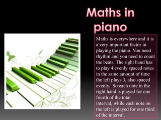 Maths is everywhere and it is
a very important factor in
playing the piano. You need
rhythm and you need to count
the beats. The right hand has
to play 4 evenly spaced notes
in the same amount of time
the left plays 3, also spaced
evenly. So each note in the
right hand is played for one
fourth of the total
interval, while each note on
the left is played for one third
of the interval.
 