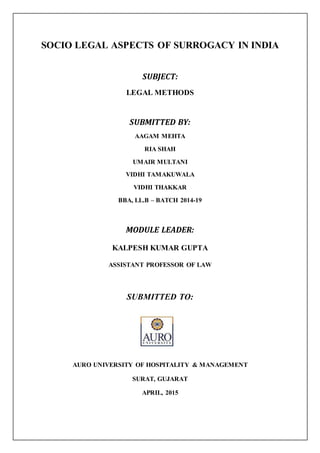 SOCIO LEGAL ASPECTS OF SURROGACY IN INDIA
SUBJECT:
LEGAL METHODS
SUBMITTED BY:
AAGAM MEHTA
RIA SHAH
UMAIR MULTANI
VIDHI TAMAKUWALA
VIDHI THAKKAR
BBA, LL.B – BATCH 2014-19
MODULE LEADER:
KALPESH KUMAR GUPTA
ASSISTANT PROFESSOR OF LAW
SUBMITTED TO:
AURO UNIVERSITY OF HOSPITALITY & MANAGEMENT
SURAT, GUJARAT
APRIL, 2015
 
