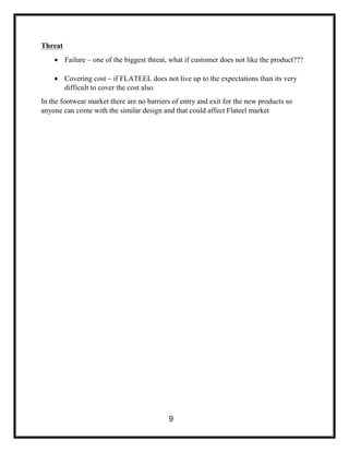 Threat
 Failure – one of the biggest threat, what if customer does not like the product???
 Covering cost – if FLATEEL does not live up to the expectations than its very
difficult to cover the cost also.
In the footwear market there are no barriers of entry and exit for the new products so
anyone can come with the similar design and that could affect Flateel market
9
 