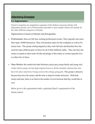 4Marketing Strategies
4.1 Segmentation
Flateel is targeting two population segments of the fashion conscious female with
disposable income, one is Professionals and other is mass market which will include all
the other different categories of female.
Segmentation is based on lifestyle and demographic.
 Professionals: these are full time working professional women. They typically earn more
than rupee 10,000 themselves. They will purchase shoes for the workplace as well as for
leisure time. This group is being targeted as they work full time and therefore have the
need for many different pairs of shoes for all of their different outfits. They also have the
money to spend on shoes and will take advantage of this reality as women typically love
to collect lots of shoes.
 Mass Market: this market has baby bloomers,senior grey,young family and young cool.
Under which young cool has high responsiveness to all the elements whereas they also
have low price sensitivity.Young cool are the college going girls. This group is attractive
because they have the money and the time to shop for trendy footwears. With both
money and time, there is no limit to the number of cool footwear that they would like to
own.
Below given is the segmentation table, explaining flateel’s segmentation of the
female market:
13
 