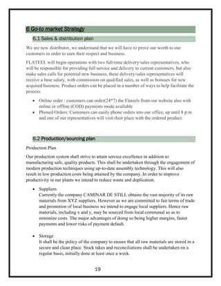 6 Go-to market Strategy
6.1 Sales & distribution plan
We are new distributor, we understand that we will have to prove our worth to our
customers in order to earn their respect and business.
FLATEEL will begin operations with two full-time delivery/sales representatives, who
will be responsible for providing full service and delivery to current customers, but also
make sales calls for potential new business, these delivery/sales representatives will
receive a base salary, with commission on qualified sales, as well as bonuses for new
acquired business. Product orders can be placed in a number of ways to help facilitate the
process:
 Online order : customers can order(24*7) the Flateels from our website also with
online or offline (COD) payments mode available
 Phoned Orders: Customers can easily phone orders into our office, up until 8 p.m
and one of our representatives will visit their place with the ordered product.
6.2 Production/sourcing plan
Production Plan
Our production system shall strive to attain service excellence in addition to
manufacturing safe, quality products. This shall be undertaken through the engagement of
modern production techniques using up-to-date assembly technology. This will also
result in low production costs being attained by the company. In order to improve
productivity in our plants we intend to reduce waste and duplication.
 Suppliers
Currently the company CAMINAR DE STILL obtains the vast majority of its raw
materials from XYZ suppliers. However as we are committed to fair terms of trade
and promotion of local business we intend to engage local suppliers. Hence raw
materials, including x and y, may be sourced from local communal so as to
minimize costs. The major advantages of doing so being higher margins, faster
payments and lower risks of payment default.
 Storage
It shall be the policy of the company to ensure that all raw materials are stored in a
secure and clean place. Stock takes and reconciliations shall be undertaken on a
regular basis, initially done at least once a week.
19
 