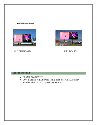 Out of home media
BUS BILLBOARD BILL BOARD
EXPECTED RESULT
 BRAND AWARENESS
 CONTESTENT WILL SHARE THEIR PICS ON SOCIAL MEDIA
WHICH WILL CREATE MARKETING BUZZ.
J
 