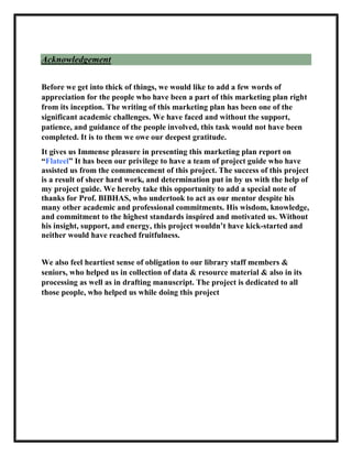 Acknowledgement
Before we get into thick of things, we would like to add a few words of
appreciation for the people who have been a part of this marketing plan right
from its inception. The writing of this marketing plan has been one of the
significant academic challenges. We have faced and without the support,
patience, and guidance of the people involved, this task would not have been
completed. It is to them we owe our deepest gratitude.
It gives us Immense pleasure in presenting this marketing plan report on
“Flateel” It has been our privilege to have a team of project guide who have
assisted us from the commencement of this project. The success of this project
is a result of sheer hard work, and determination put in by us with the help of
my project guide. We hereby take this opportunity to add a special note of
thanks for Prof. BIBHAS, who undertook to act as our mentor despite his
many other academic and professional commitments. His wisdom, knowledge,
and commitment to the highest standards inspired and motivated us. Without
his insight, support, and energy, this project wouldn’t have kick-started and
neither would have reached fruitfulness.
We also feel heartiest sense of obligation to our library staff members &
seniors, who helped us in collection of data & resource material & also in its
processing as well as in drafting manuscript. The project is dedicated to all
those people, who helped us while doing this project
 