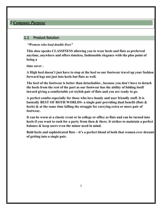 1.1 Product Solution
“Women who lead double lives”
This shoe speaks CLASSINESS allowing you to wear heels and flats as preferred
anytime, anywhere and offers timeless, fashionable elegance with the plus point of
being a
time saver .
A High heel doesn’t just have to stop at the heel so our footwear travel up your fashion
forward legs not just into heels but flats as well.
The heel of the footwear is better than detachables , because you don’t have to detach
the heels from the rest of the part as our footwear has the ability of folding itself
inward giving a comfortable yet stylish pair of flats and you are ready to go.
A perfect combo especially for those who love handy and user friendly stuff. It is
basically BEST OF BOTH WORLDS- a single pair providing dual benefit (flats &
heels) & at the same time killing the struggle for carrying extra or more pair of
footwear.
It can be worn at a classic event or in college or office as flats and can be turned into
heels if you want to rush for a party from then & there. It strikes to maintain a perfect
balance & keep users even the minor need in mind.
Bold heels and sophisticated flats – it’s a perfect blend of both that women ever dreamt
of getting into a single pair.
1
1 Company Purpose
 