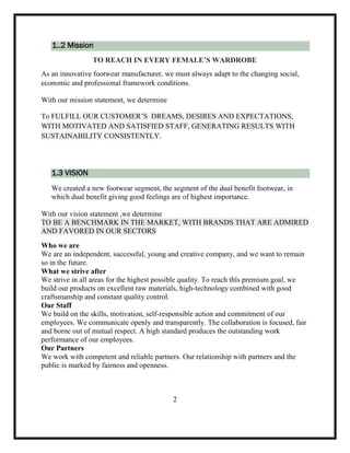 1..2 Mission
TO REACH IN EVERY FEMALE’S WARDROBE
As an innovative footwear manufacturer, we must always adapt to the changing social,
economic and professional framework conditions.
With our mission statement, we determine
To FULFILL OUR CUSTOMER’S DREAMS, DESIRES AND EXPECTATIONS,
WITH MOTIVATED AND SATISFIED STAFF, GENERATING RESULTS WITH
SUSTAINABILITY CONSISTENTLY.
1.3 VISION
We created a new footwear segment, the segment of the dual benefit footwear, in
which dual benefit giving good feelings are of highest importance.
With our vision statement ,we determine
TO BE A BENCHMARK IN THE MARKET, WITH BRANDS THAT ARE ADMIRED
AND FAVORED IN OUR SECTORS
Who we are
We are an independent, successful, young and creative company, and we want to remain
so in the future.
What we strive after
We strive in all areas for the highest possible quality. To reach thïs premium goal, we
build our products on excellent raw materials, high-technology combined with good
craftsmanship and constant quality control.
Our Staff
We build on the skills, motivation, self-responsible action and commitment of our
employees. We communicate openly and transparently. The collaboration is focused, fair
and borne out of mutual respect. A high standard produces the outstanding work
performance of our employees.
Our Partners
We work with competent and reliable partners. Our relationship with partners and the
public is marked by fairness and openness.
2
 