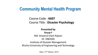 Community Mental Health Program
Presented by
Group F
Md. Anwarul Islam Rajeev
ID. 1982505
Institute of Disaster Management
Khulna University of Engineering and Technology
Course Code : 6607
Course Title : Disaster Psychology
Date: 27th March, 2019
 