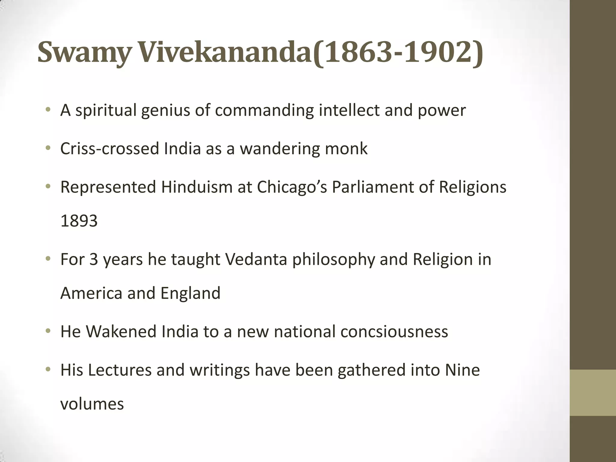 Swamy Vivekananda(1863-1902)
• A spiritual genius of commanding intellect and power
• Criss-crossed India as a wandering monk
• Represented Hinduism at Chicago’s Parliament of Religions
1893
• For 3 years he taught Vedanta philosophy and Religion in
America and England
• He Wakened India to a new national concsiousness
• His Lectures and writings have been gathered into Nine
volumes
 