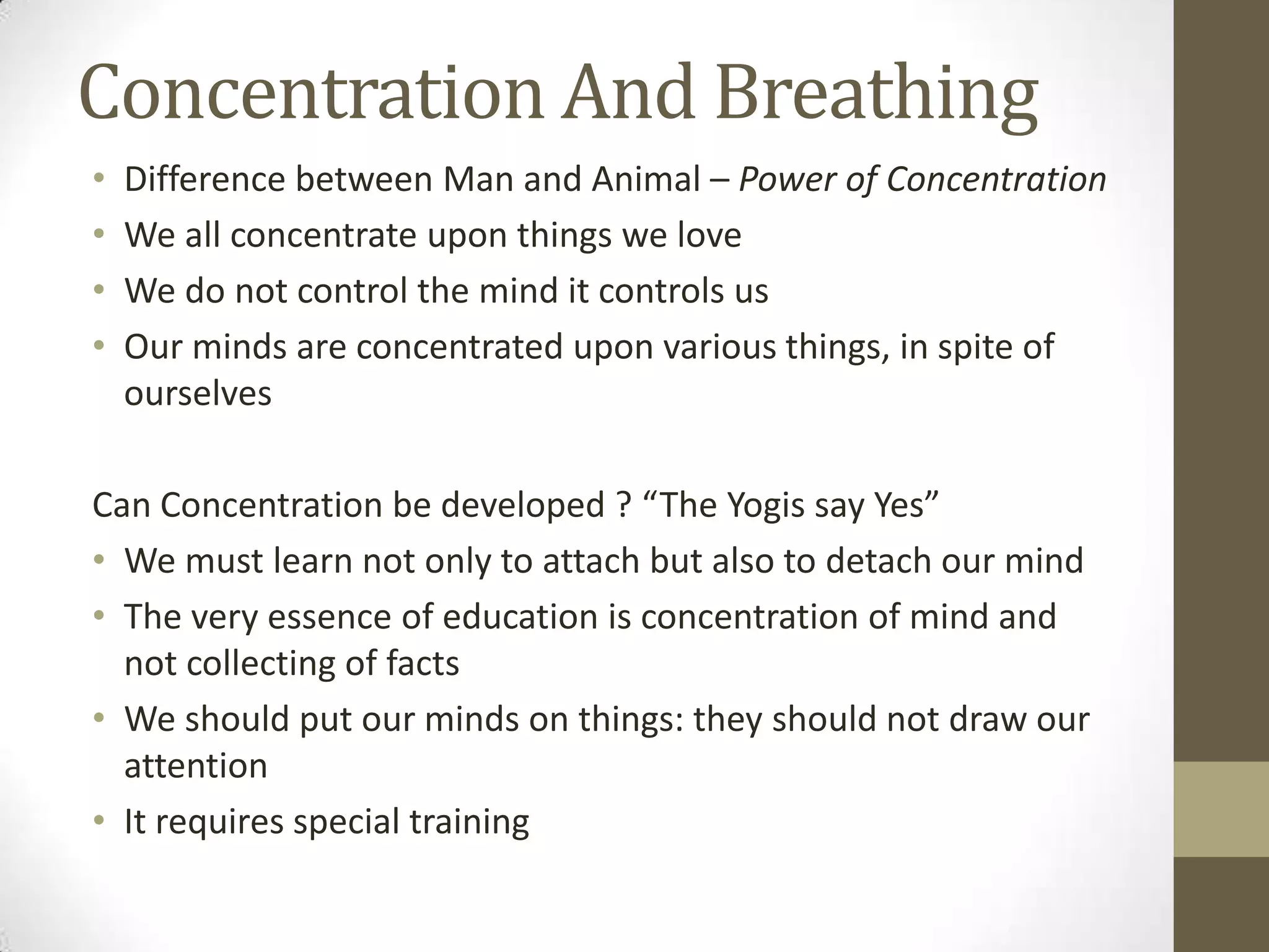Concentration And Breathing
• Difference between Man and Animal – Power of Concentration
• We all concentrate upon things we love
• We do not control the mind it controls us
• Our minds are concentrated upon various things, in spite of
ourselves
Can Concentration be developed ? “The Yogis say Yes”
• We must learn not only to attach but also to detach our mind
• The very essence of education is concentration of mind and
not collecting of facts
• We should put our minds on things: they should not draw our
attention
• It requires special training
 