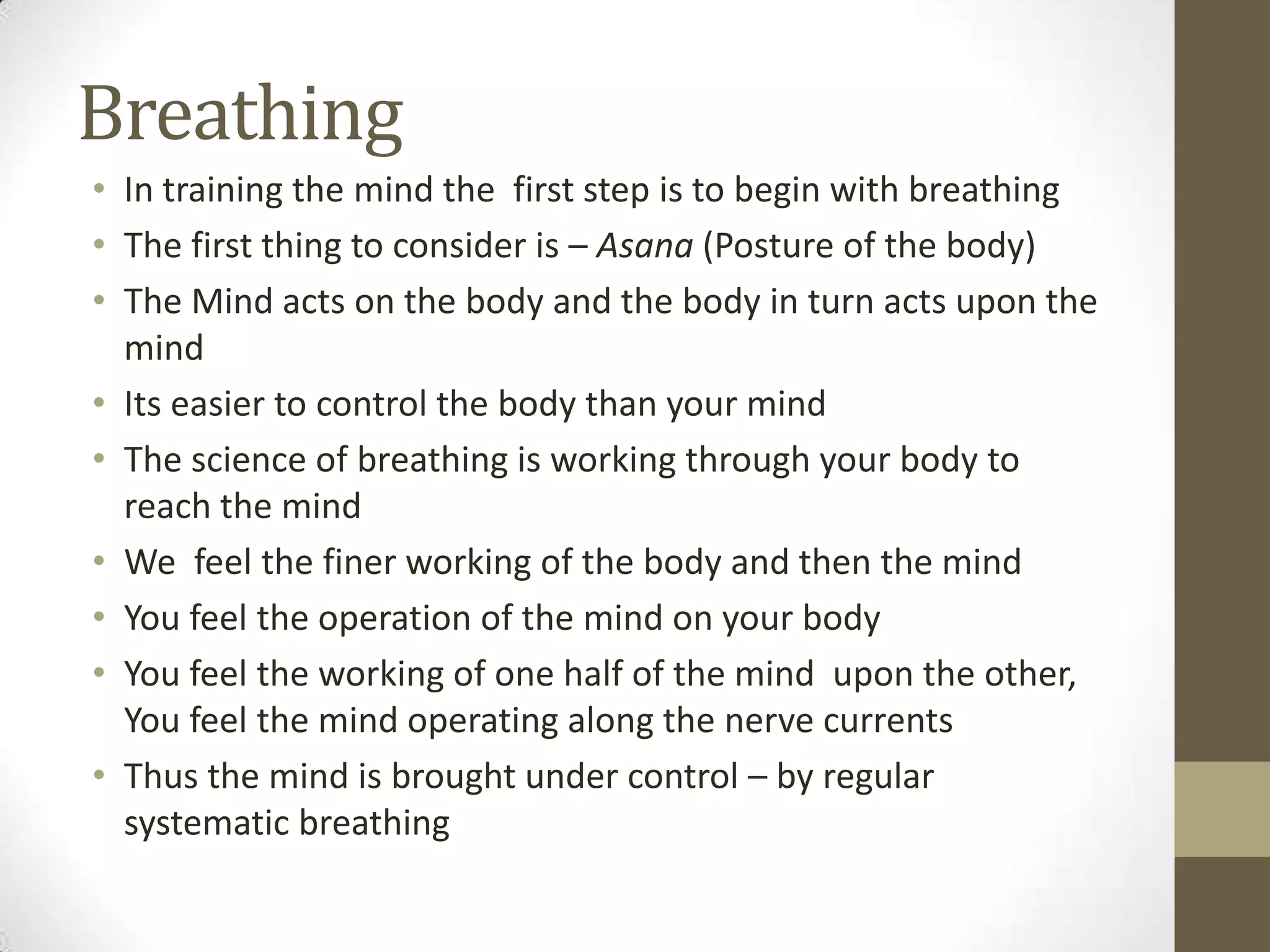 Breathing
• In training the mind the first step is to begin with breathing
• The first thing to consider is – Asana (Posture of the body)
• The Mind acts on the body and the body in turn acts upon the
mind
• Its easier to control the body than your mind
• The science of breathing is working through your body to
reach the mind
• We feel the finer working of the body and then the mind
• You feel the operation of the mind on your body
• You feel the working of one half of the mind upon the other,
You feel the mind operating along the nerve currents
• Thus the mind is brought under control – by regular
systematic breathing
 