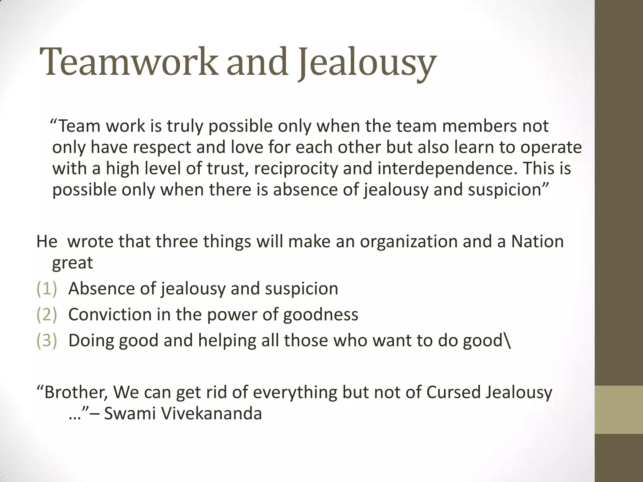 Teamwork and Jealousy
“Team work is truly possible only when the team members not
only have respect and love for each other but also learn to operate
with a high level of trust, reciprocity and interdependence. This is
possible only when there is absence of jealousy and suspicion”
He wrote that three things will make an organization and a Nation
great
(1) Absence of jealousy and suspicion
(2) Conviction in the power of goodness
(3) Doing good and helping all those who want to do good
“Brother, We can get rid of everything but not of Cursed Jealousy
…”– Swami Vivekananda
 