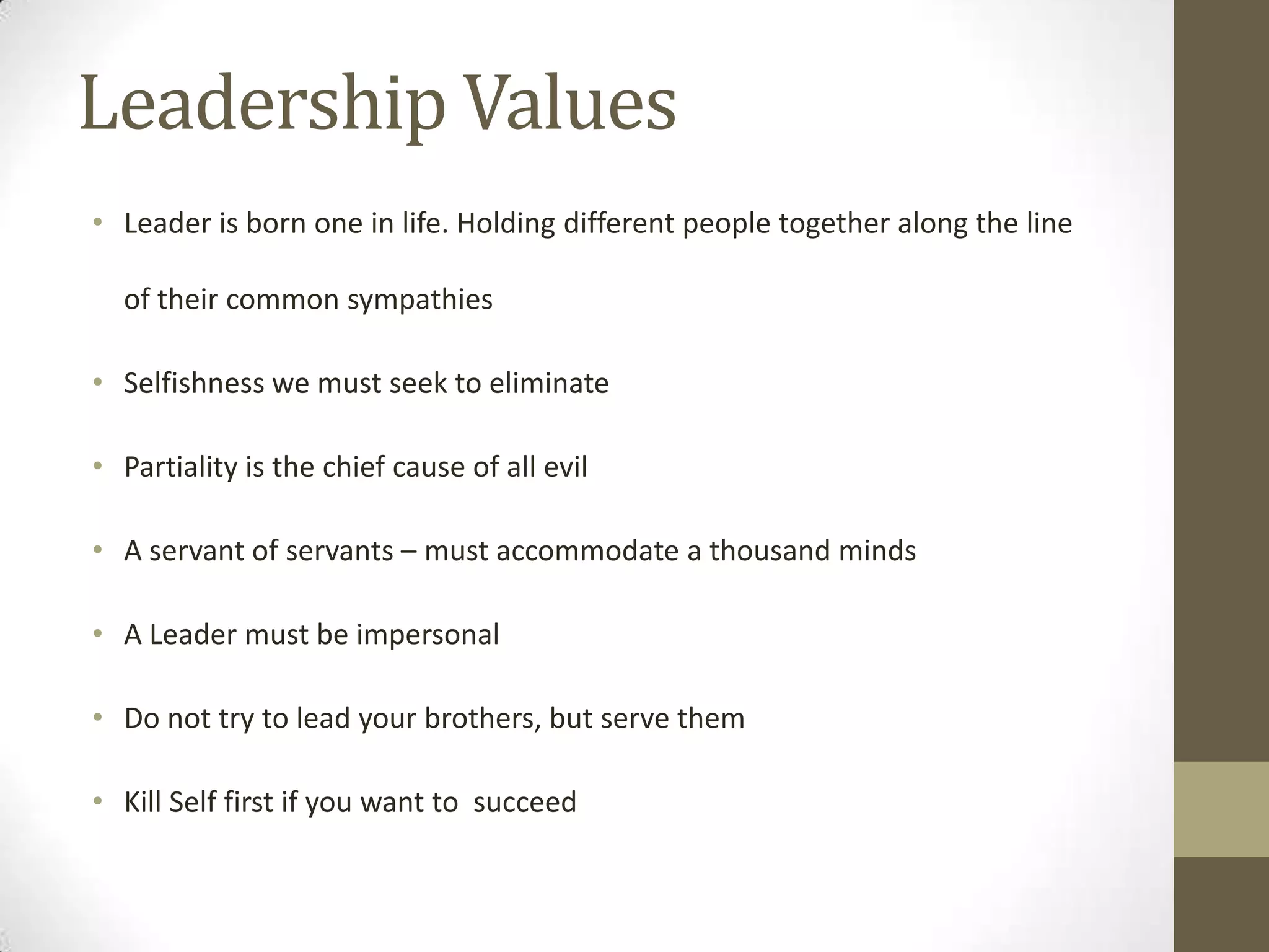 Leadership Values
• Leader is born one in life. Holding different people together along the line
of their common sympathies
• Selfishness we must seek to eliminate
• Partiality is the chief cause of all evil
• A servant of servants – must accommodate a thousand minds
• A Leader must be impersonal
• Do not try to lead your brothers, but serve them
• Kill Self first if you want to succeed
 