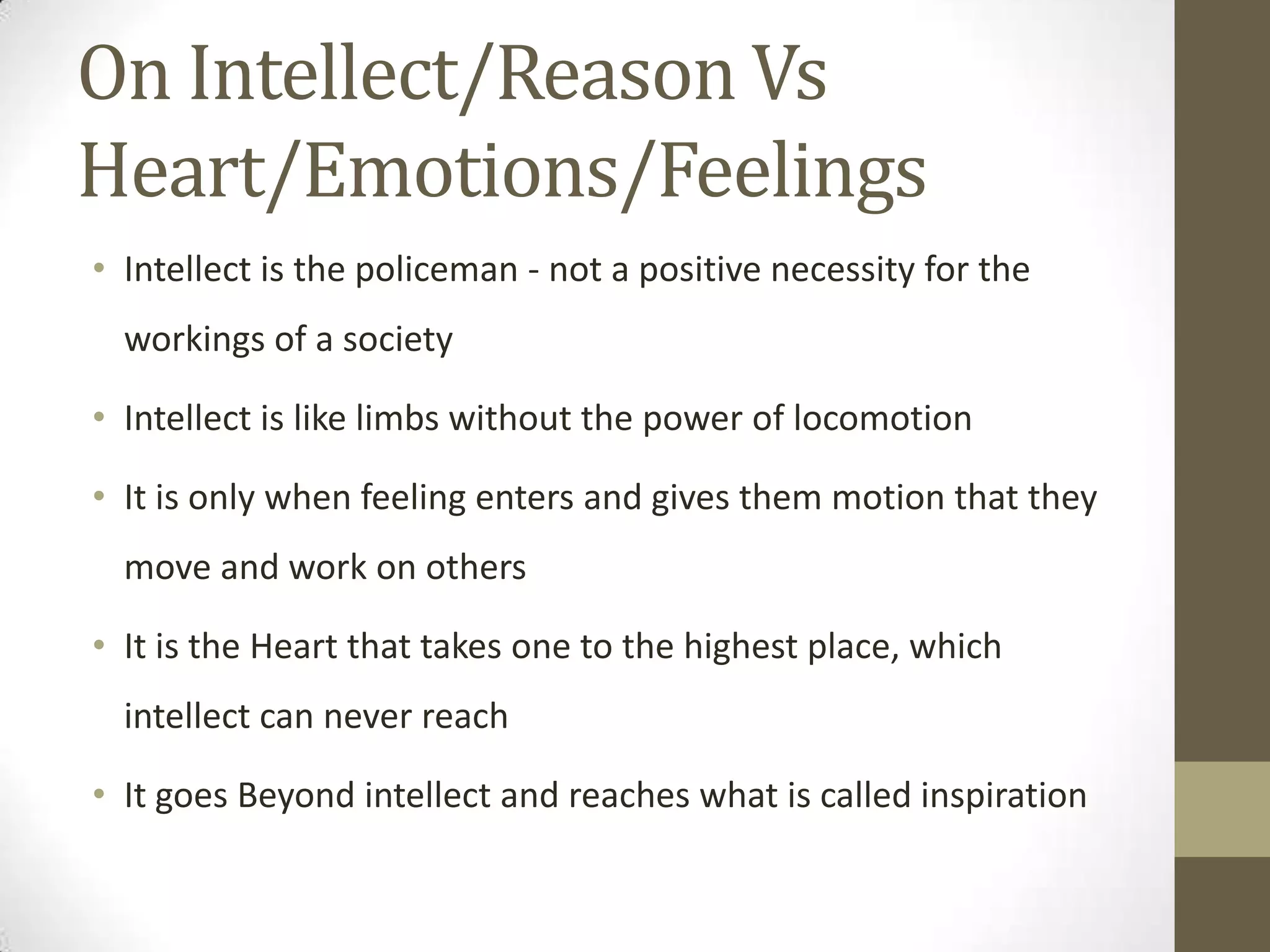 On Intellect/Reason Vs
Heart/Emotions/Feelings
• Intellect is the policeman - not a positive necessity for the
workings of a society
• Intellect is like limbs without the power of locomotion
• It is only when feeling enters and gives them motion that they
move and work on others
• It is the Heart that takes one to the highest place, which
intellect can never reach
• It goes Beyond intellect and reaches what is called inspiration
 