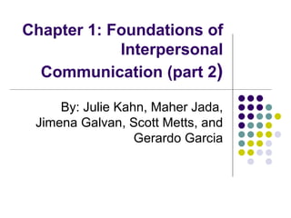 Chapter 1: Foundations of Interpersonal Communication (part 2 ) By: Julie Kahn, Maher Jada, Jimena Galvan, Scott Metts, and Gerardo Garcia 