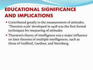 EDUCATIONAL SIGNIFICANCE
AND IMPLICATIONS
 Contributed greatly to the measurement of attitudes.
‘Thurston scale’ developed in 1928 was the first formal
techniques for measuring of attitudes
 Thurston’s theory of intelligence was a major influence
on later theories of multiple intelligences, such as
those of Guilford, Gardner, and Sternberg.
 