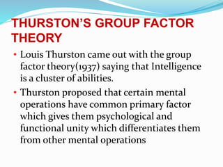 THURSTON’S GROUP FACTOR
THEORY
• Louis Thurston came out with the group
factor theory(1937) saying that Intelligence
is a cluster of abilities.
• Thurston proposed that certain mental
operations have common primary factor
which gives them psychological and
functional unity which differentiates them
from other mental operations
 