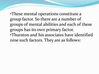 •These mental operations constitute a
group factor. So there are a number of
groups of mental abilities and each of these
groups has its own primary factor.
•Thurston and his associates have identified
nine such factors. They are as follows:
 