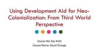 Using Development Aid for Neo-
Colonialization: From Third World
Perspective
Course No: Soc 4101
Course Name: Social Change
 