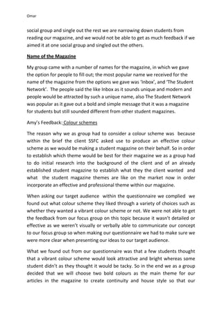 Omar


social group and single out the rest we are narrowing down students from
reading our magazine, and we would not be able to get as much feedback if we
aimed it at one social group and singled out the others.

Name of the Magazine

My group came with a number of names for the magazine, in which we gave
the option for people to fill out; the most popular name we received for the
name of the magazine from the options we gave was ‘Inbox’, and ‘The Student
Network’. The people said the like Inbox as it sounds unique and modern and
people would be attracted by such a unique name, also The Student Network
was popular as it gave out a bold and simple message that it was a magazine
for students but still sounded different from other student magazines.

Amy’s Feedback: Colour schemes

The reason why we as group had to consider a colour scheme was because
within the brief the client SSFC asked use to produce an effective colour
scheme as we would be making a student magazine on their behalf. So in order
to establish which theme would be best for their magazine we as a group had
to do initial research into the background of the client and of an already
established student magazine to establish what they the client wanted and
what the student magazine themes are like on the market now in order
incorporate an effective and professional theme within our magazine.

When asking our target audience within the questionnaire we complied we
found out what colour scheme they liked through a variety of choices such as
whether they wanted a vibrant colour scheme or not. We were not able to get
the feedback from our focus group on this topic because it wasn’t detailed or
effective as we weren’t visually or verbally able to communicate our concept
to our focus group so when making our questionnaire we had to make sure we
were more clear when presenting our ideas to our target audience.

What we found out from our questionnaire was that a few students thought
that a vibrant colour scheme would look attractive and bright whereas some
student didn’t as they thought it would be tacky. So in the end we as a group
decided that we will choose two bold colours as the main theme for our
articles in the magazine to create continuity and house style so that our
 