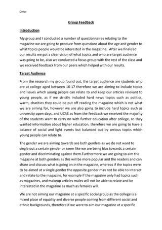 Omar


                               Group Feedback

Introduction

My group and I conducted a number of questionnaires relating to the
magazine we are going to produce from questions about the age and gender to
what topics people would be interested in the magazine. After we finalized
our results we got a clear vision of what topics and who are target audience
was going to be, also we conducted a focus group with the rest of the class and
we received feedback from our peers which helped with our results.

Target Audience

From the research my group found out, the target audience are students who
are at college aged between 16-17 therefore we are aiming to include topics
and issues which young people can relate to and keep our articles relevant to
young people, as if we strictly included hard news topics such as politics,
warm, charities they could be put off reading the magazine which is not what
we are aiming for, however we are also going to include hard topics such as
university open days, and UCAS as from the feedback we received the majority
of the students want to carry on with further education after college, so they
wanted information about higher education, therefore we are going to have a
balance of social and light events but balanced out by serious topics which
young people can relate to.

The gender we are aiming towards are both genders as we do not want to
single out a certain gender or seem like we are being bias towards a certain
gender and discriminating against them.Furthermore we are going to aim the
magazine at both genders as this will be more popular and the readers and can
share and discuss what is going on in the magazine, whereas if the topics were
to be aimed at a single gender the opposite gender may not be able to interact
and relate to the magazine, for example if the magazine only had topics such
as magazines, and makeup articles males will not be able to relate and be
interested in the magazine as much as females will.

We are not aiming our magazine at a specific social group as the college is a
mixed place of equality and diverse people coming from different social and
ethnic backgrounds, therefore if we were to aim our magazine at a specific
 