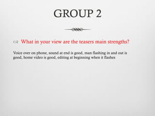 GROUP 2
™  What in your view are the teasers main strengths?
Voice over on phone, sound at end is good, man flashing in and out is
good, home video is good, editing at beginning when it flashes
 