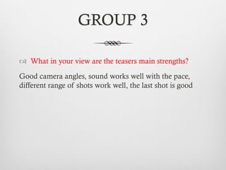 GROUP 3
™  What in your view are the teasers main strengths?
Good camera angles, sound works well with the pace,
different range of shots work well, the last shot is good
 