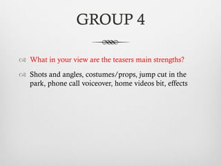 GROUP 4
™  What in your view are the teasers main strengths?
™  Shots and angles, costumes/props, jump cut in the
park, phone call voiceover, home videos bit, effects
 