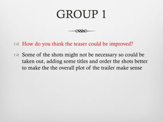 GROUP 1
™  How do you think the teaser could be improved?
™  Some of the shots might not be necessary so could be
taken out, adding some titles and order the shots better
to make the the overall plot of the trailer make sense
 
