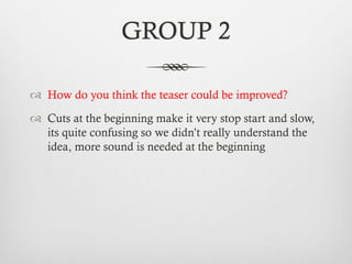 GROUP 2
™  How do you think the teaser could be improved?
™  Cuts at the beginning make it very stop start and slow,
its quite confusing so we didn’t really understand the
idea, more sound is needed at the beginning
 