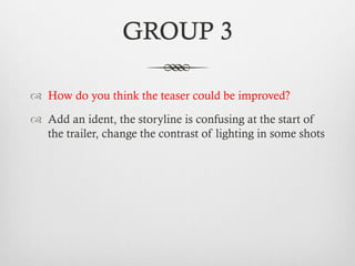 GROUP 3
™  How do you think the teaser could be improved?
™  Add an ident, the storyline is confusing at the start of
the trailer, change the contrast of lighting in some shots
 