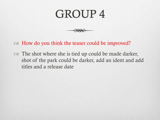GROUP 4
™  How do you think the teaser could be improved?
™  The shot where she is tied up could be made darker,
shot of the park could be darker, add an ident and add
titles and a release date
 