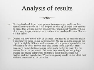 Analysis of results
™  Getting feedback from these groups from our target audience has
been extremely useful as it has helped us pick up changes that need to
be made that we had not yet considered. Finding out what they think
of it is very important to us as it is them that needs to like our film, as
it is for them!
™  Overall we have noted a lot of changes that need to be made to make
it appeal even more to our target market. We are going to arrange the
clips in a slightly different order as most of the groups agreed that the
storyline is’nt clear, and we may also delete some clips that arent
necessary. Some shots are going to be made darker in order for the
sinister feel to be put across. But most importantly, we are going to
change our music completely and find a song that matches our
rhythm and feel even better. We are also going to add in our ident that
we have made and all of our titles.
 