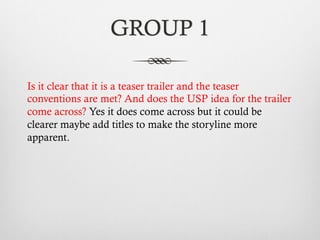 GROUP 1
Is it clear that it is a teaser trailer and the teaser
conventions are met? And does the USP idea for the trailer
come across? Yes it does come across but it could be
clearer maybe add titles to make the storyline more
apparent.
 