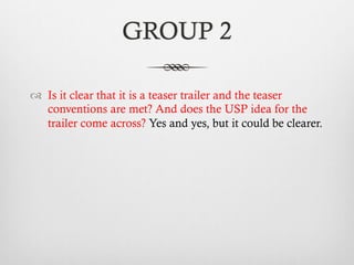 GROUP 2
™  Is it clear that it is a teaser trailer and the teaser
conventions are met? And does the USP idea for the
trailer come across? Yes and yes, but it could be clearer.
 