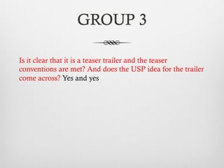 GROUP 3
Is it clear that it is a teaser trailer and the teaser
conventions are met? And does the USP idea for the trailer
come across? Yes and yes
 