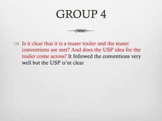 GROUP 4
™  Is it clear that it is a teaser trailer and the teaser
conventions are met? And does the USP idea for the
trailer come across? It followed the conventions very
well but the USP is’nt clear
 