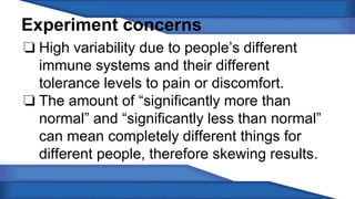 Experiment concerns 
❏ High variability due to people’s different 
immune systems and their different 
tolerance levels to pain or discomfort. 
❏ The amount of “significantly more than 
normal” and “significantly less than normal” 
can mean completely different things for 
different people, therefore skewing results. 
