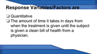 Response Variables/Factors are 
❏ Quantitative 
❏ The amount of time it takes in days from 
when the treatment is given until the subject 
is given a clean bill of health from a 
physician. 
 