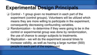 Experimental Design Principals 
❏ Control - 1 group given no treatment in each part of the 
experiment (control groups). Volunteers will be utilized which 
means they are more willing to participate in the experiment, 
consequently decreasing confounding variables. 
❏ Randomization - to determine if they were going to be in the 
control or experimental group was done by randomization, 
the use of chance to assign subjects to treatments. 
❏ Replication - we will do the experiment several times to 
increase validity, as well as having a large number (500) 
people in each part of the experiment 
 
