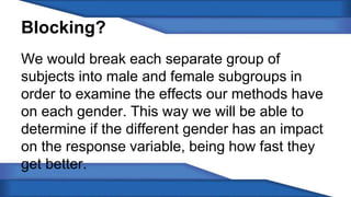 Blocking? 
We would break each separate group of 
subjects into male and female subgroups in 
order to examine the effects our methods have 
on each gender. This way we will be able to 
determine if the different gender has an impact 
on the response variable, being how fast they 
get better. 
 