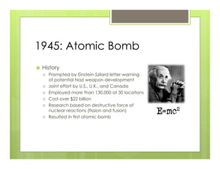 1945: Atomic Bomb
›    History
      ›    Prompted by Einstein-Szilard letter warning
            of potential Nazi weapon development
      ›    Joint effort by U.S., U.K., and Canada
      ›    Employed more than 130,000 at 30 locations
      ›    Cost over $22 billion
      ›    Research based on destructive force of
            nuclear reactions (fission and fusion)
      ›    Resulted in first atomic bomb
 