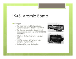 1945: Atomic Bomb
›    Design
      ›    First fission (atomic) test produces
            explosion equal to 20,000 tons of TNT
      ›    First thermonuclear (hydrogen) test
            produces explosion equal to 10,000,000
            tons of TNT
      ›    Little Boy design (uranium) was gun-
            type
      ›    Fat Man design (plutonium) was
            complex implosion-type
      ›    Designed for mass destruction
 