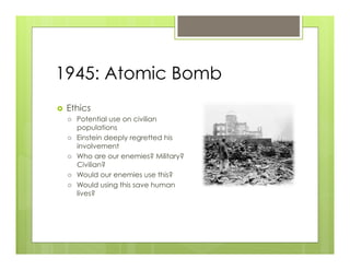 1945: Atomic Bomb
›    Ethics
      ›    Potential use on civilian
            populations
      ›    Einstein deeply regretted his
            involvement
      ›    Who are our enemies? Military?
            Civilian?
      ›    Would our enemies use this?
      ›    Would using this save human
            lives?
 