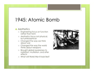 1945: Atomic Bomb
›    Aesthetics
      ›    Engineering focus on function
            rather than form
      ›    Aesthetics focus not physical,
            but philosophical
      ›    Changed the way we think
            about war
      ›    Changed the way the world
            thinks about weapons
      ›    Brought global awareness to
            radiation, mutilation, and after
            effects
      ›    What will World War III look like?
 