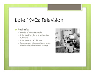 Late 1940s: Television
›    Aesthetics
      ›    Made to look like radios
      ›    Intended to blend in with other
            furniture
      ›    Intended to be hidden
      ›    Screen sizes changed aesthetics
            into visible permanent fixtures
 
