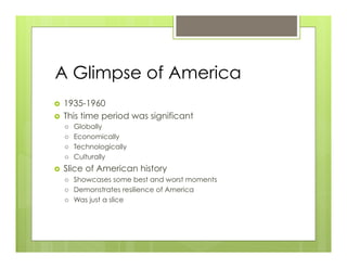 A Glimpse of America
›  1935-1960
›  This time period was significant
      ›    Globally
      ›    Economically
      ›    Technologically
      ›    Culturally
›    Slice of American history
      ›    Showcases some best and worst moments
      ›    Demonstrates resilience of America
      ›    Was just a slice
 