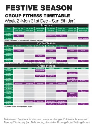 FESTIVE SEASON
GROUP FITNESS TIMETABLE
Week 2 (Mon 31st Dec - Sun 6th Jan)
                                                      Aquatics
    Time      Mon 31st Dec     Tue 1st Jan     Wed 2nd Jan     Thu 3rd Jan     Fri 4th Jan        Sat 5th Dec   Sunday 6th Jan
                6am-6pm         10am-8pm         6am-8pm        6am-8pm         6am-8pm       7:30am-8pm         7:30am-8pm
  8:30am
  9:00am          Aqua                                       Water Workout        Aqua
  11:30am                                                                                                       Water Workout
Aquatic classes are 45 minutes unless otherwise specified.

                                                 Cycle Classes
    Time         Monday          Tuesday       Wednesday        Thursday         Friday            Saturday        Sunday
  6:15am                                                                          Cycle
  9:30am          Cycle                                           Cycle                             Cycle           Cycle
  10:35am
  10:40am                                          Cycle
  4:30pm                                                          Cycle                             Cycle
  5:30pm                          Cycle            Cycle                          Cycle                             Cycle
Normal cycle booking procedures apply. Cycle classes are 45 minutes unless otherwise specified.

                                                 Group Fitness
    Time         Monday          Tuesday       Wednesday        Thursday         Friday            Saturday        Sunday
  6:15am                                        BodyAttack
  8:30am                                                                                          BodyStep
  9:20am                                        BodyPump        BodyStep
  9:30am                                                                                           CXWorx
  10:00am                                                                                         BodyAttack      BodyStep
  10:40am      BodyPump         BodyPump        BodyStep         Pilates       BodyPump
  11:00am
  11:45am
  12:15pm                                                                         Yoga                             Zumba
  2:00pm                                                                                            Pilates
  3:00pm                                                                                          BodyPump
  4:00pm
  5:30pm                        BodyStep        BodyStep       BodyPump        BodyAttack
  6:30pm                                                        BodyStep       BodyPump                             Yoga
CXWorx = 30mins. All othe classes 60mins




Follow us on Facebook for class and instructor changes. Full timetable returns on
Monday 7th January (exc Bellydancing, Aerostrike, Running Group Walking Group)
 