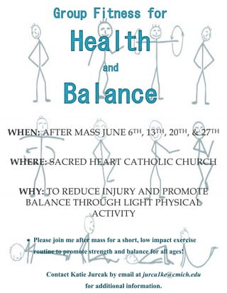WHEN: AFTER MASS JUNE 6TH, 13TH, 20TH, & 27TH
WHERE: SACRED HEART CATHOLIC CHURCH
WHY: TO REDUCE INJURY AND PROMOTE
BALANCE THROUGH LIGHT PHYSICAL
ACTIVITY
 Please join me after mass for a short, low impact exercise
routine to promote strength and balance for all ages!

Contact Katie Jurcak by email at jurca1ke@cmich.edu
for additional information.

 