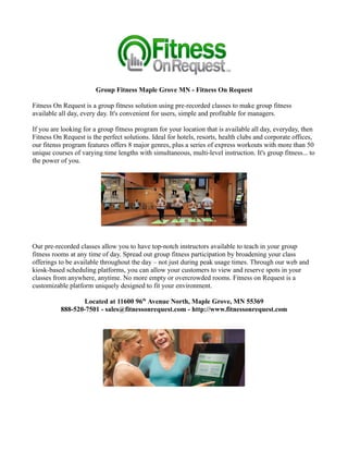 Group Fitness Maple Grove MN - Fitness On Request

Fitness On Request is a group fitness solution using pre-recorded classes to make group fitness
available all day, every day. It's convenient for users, simple and profitable for managers.

If you are looking for a group fitness program for your location that is available all day, everyday, then
Fitness On Request is the perfect solutions. Ideal for hotels, resorts, health clubs and corporate offices,
our fitenss program features offers 8 major genres, plus a series of express workouts with more than 50
unique courses of varying time lengths with simultaneous, multi-level instruction. It's group fitness... to
the power of you.




Our pre-recorded classes allow you to have top-notch instructors available to teach in your group
fitness rooms at any time of day. Spread out group fitness participation by broadening your class
offerings to be available throughout the day – not just during peak usage times. Through our web and
kiosk-based scheduling platforms, you can allow your customers to view and reserve spots in your
classes from anywhere, anytime. No more empty or overcrowded rooms. Fitness on Request is a
customizable platform uniquely designed to fit your environment.

                 Located at 11600 96th Avenue North, Maple Grove, MN 55369
          888-520-7501 - sales@fitnessonrequest.com - http://www.fitnessonrequest.com
 